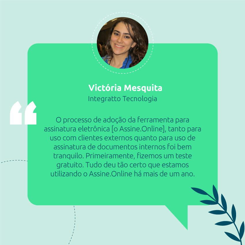 o processo de adoção da ferramenta para assinatura eletrônica [o Assine.Online], tanto para uso com clientes externos quanto para uso de assinatura de documentos internos foi bem tranquilo. Primeiramente, fizemos um teste gratuito. Tudo deu tão certo que estamos utilizando o Assine.Online há mais de um ano.  